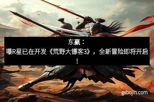 东赢：曝R星已在开发《荒野大镖客3》，全新冒险即将开启！